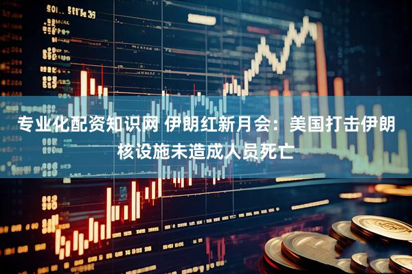 专业化配资知识网 伊朗红新月会：美国打击伊朗核设施未造成人员死亡