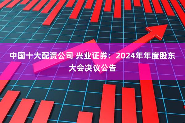 中国十大配资公司 兴业证券：2024年年度股东大会决议公告