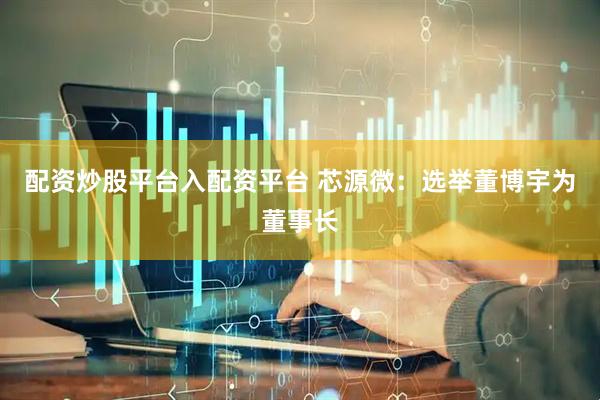 配资炒股平台入配资平台 芯源微：选举董博宇为董事长