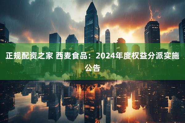 正规配资之家 西麦食品：2024年度权益分派实施公告