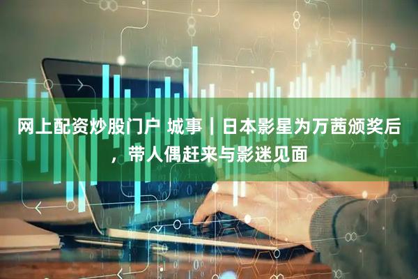 网上配资炒股门户 城事｜日本影星为万茜颁奖后，带人偶赶来与影迷见面