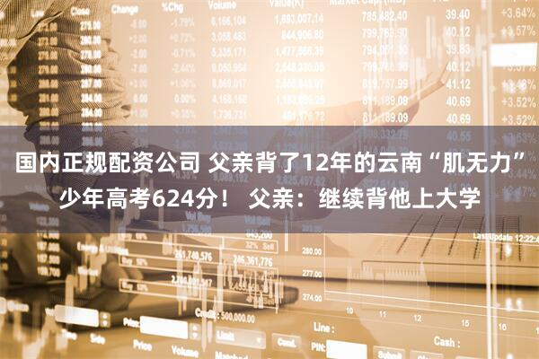 国内正规配资公司 父亲背了12年的云南“肌无力”少年高考624分！ 父亲：继续背他上大学