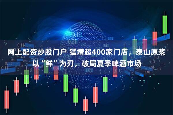 网上配资炒股门户 猛增超400家门店，泰山原浆以“鲜”为刃，破局夏季啤酒市场