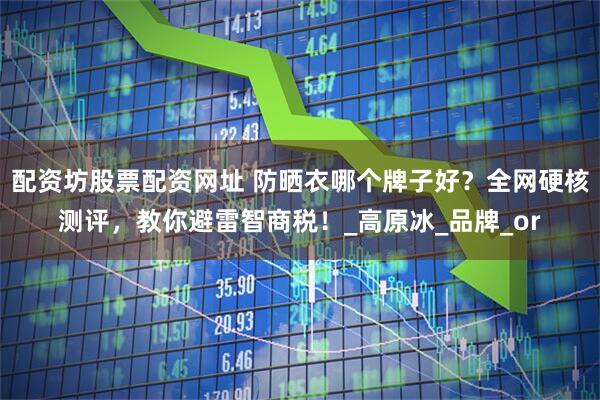 配资坊股票配资网址 防晒衣哪个牌子好？全网硬核测评，教你避雷智商税！_高原冰_品牌_or