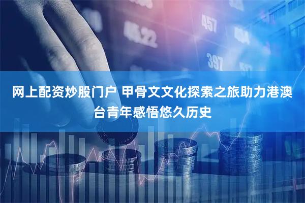 网上配资炒股门户 甲骨文文化探索之旅助力港澳台青年感悟悠久历史