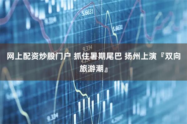 网上配资炒股门户 抓住暑期尾巴 扬州上演『双向旅游潮』