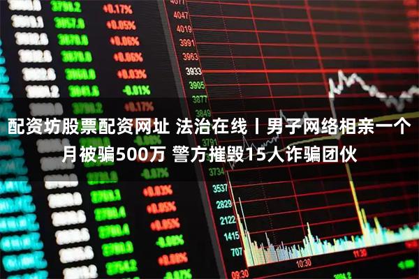 配资坊股票配资网址 法治在线丨男子网络相亲一个月被骗500万 警方摧毁15人诈骗团伙
