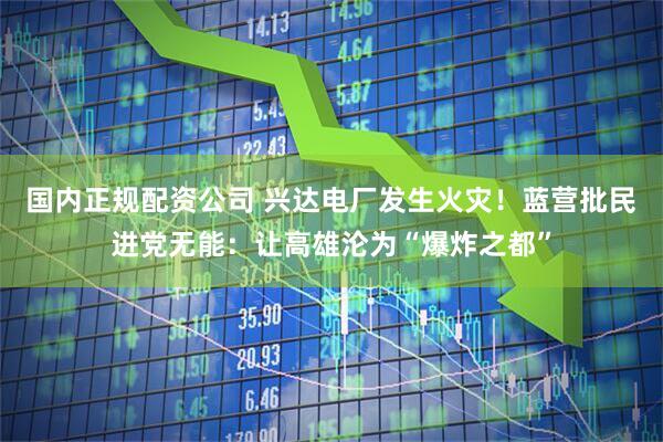国内正规配资公司 兴达电厂发生火灾！蓝营批民进党无能：让高雄沦为“爆炸之都”
