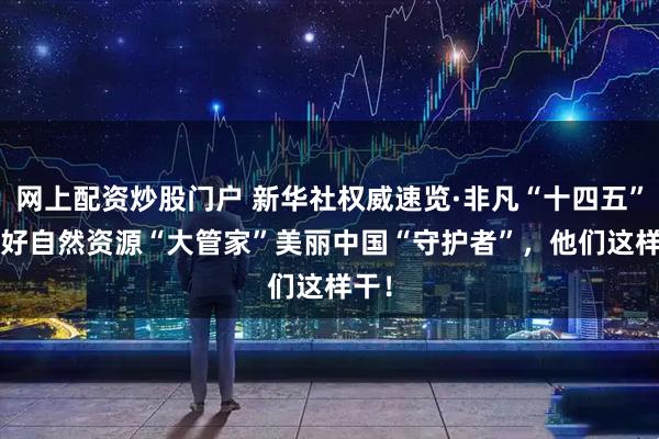 网上配资炒股门户 新华社权威速览·非凡“十四五”| 当好自然资源“大管家”美丽中国“守护者”，他们这样干！