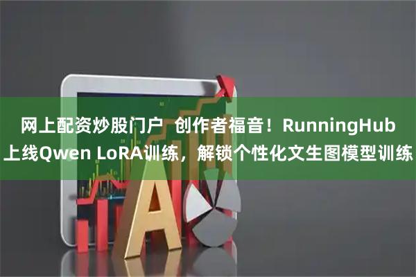 网上配资炒股门户  创作者福音！RunningHub上线Qwen LoRA训练，解锁个性化文生图模型训练