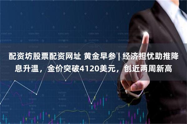 配资坊股票配资网址 黄金早参 | 经济担忧助推降息升温，金价突破4120美元，创近两周新高