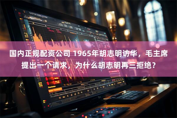 国内正规配资公司 1965年胡志明访华，毛主席提出一个请求，为什么胡志明再三拒绝？