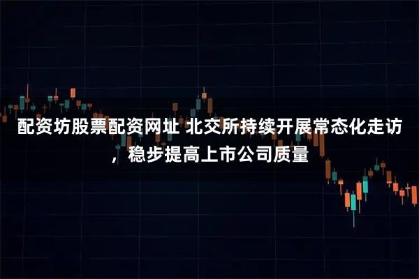 配资坊股票配资网址 北交所持续开展常态化走访，稳步提高上市公司质量