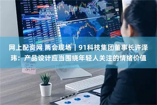 网上配资网 两会现场｜91科技集团董事长许泽玮：产品设计应当围绕年轻人关注的情绪价值