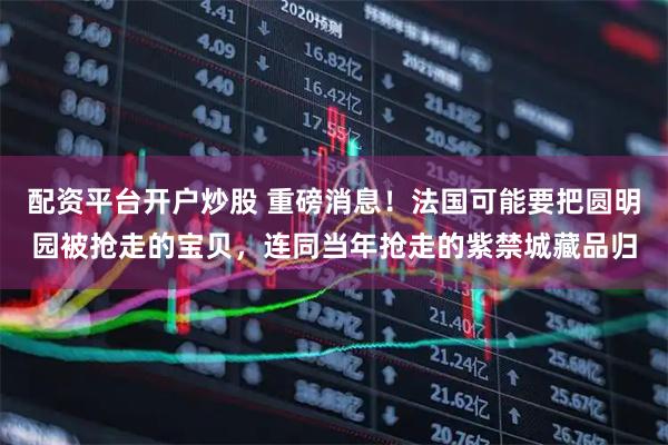 配资平台开户炒股 重磅消息！法国可能要把圆明园被抢走的宝贝，连同当年抢走的紫禁城藏品归