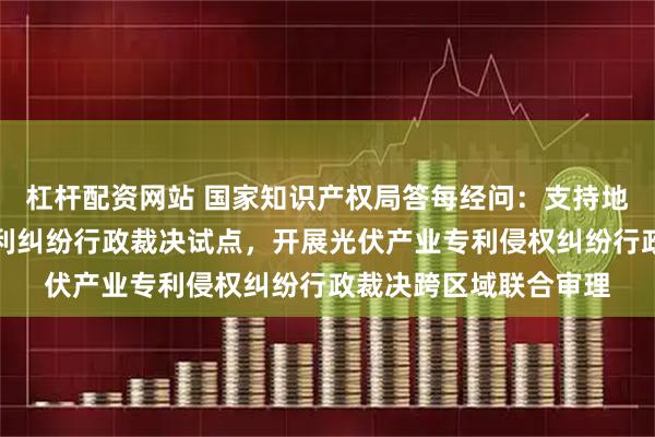 杠杆配资网站 国家知识产权局答每经问：支持地方开展涉标准必要专利纠纷行政裁决试点，开展光伏产业专利侵权纠纷行政裁决跨区域联合审理