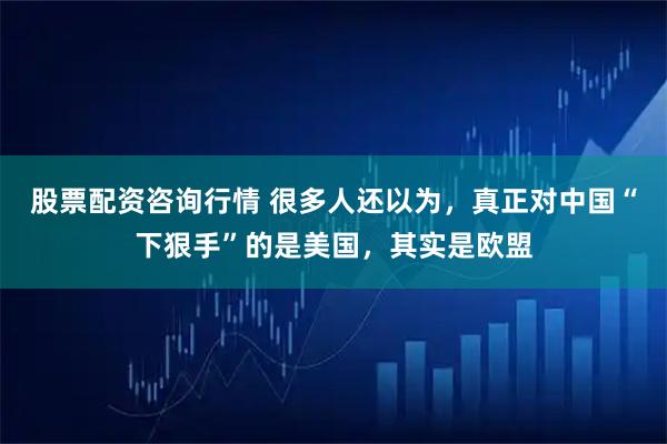 股票配资咨询行情 很多人还以为，真正对中国“下狠手”的是美国，其实是欧盟